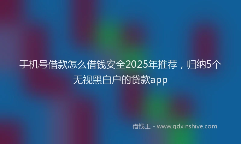 手机号借款怎么借钱安全2025年推荐，归纳5个无视黑白户的贷款app