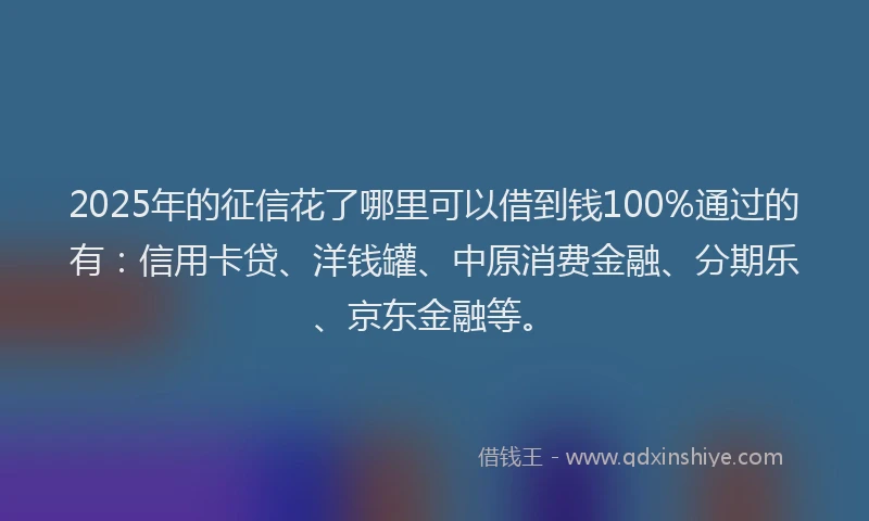 2025年的征信花了哪里可以借到钱100%通过的有：信用卡贷、洋钱罐、中原消费金融、分期乐、京东金融等。