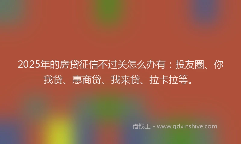 2025年的房贷征信不过关怎么办有：投友圈、你我贷、惠商贷、我来贷、拉卡拉等。