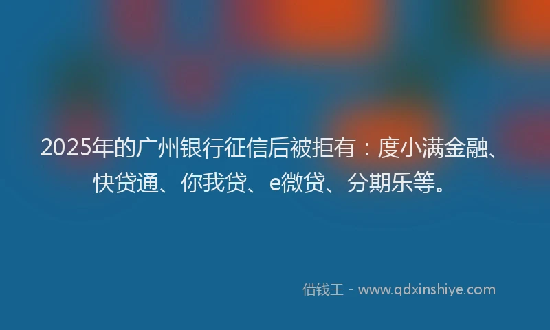 2025年的广州银行征信后被拒有：度小满金融、快贷通、你我贷、e微贷、分期乐等。