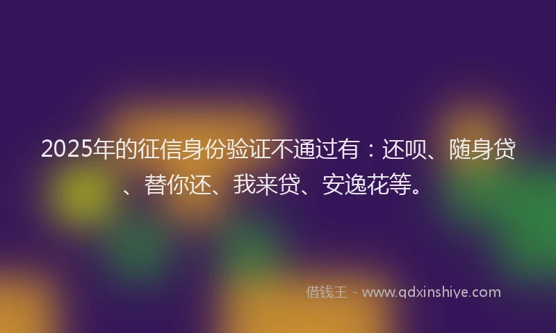 2025年的征信身份验证不通过有：还呗、随身贷、替你还、我来贷、安逸花等。