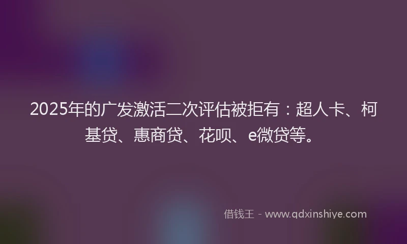 2025年的广发激活二次评估被拒有：超人卡、柯基贷、惠商贷、花呗、e微贷等。
