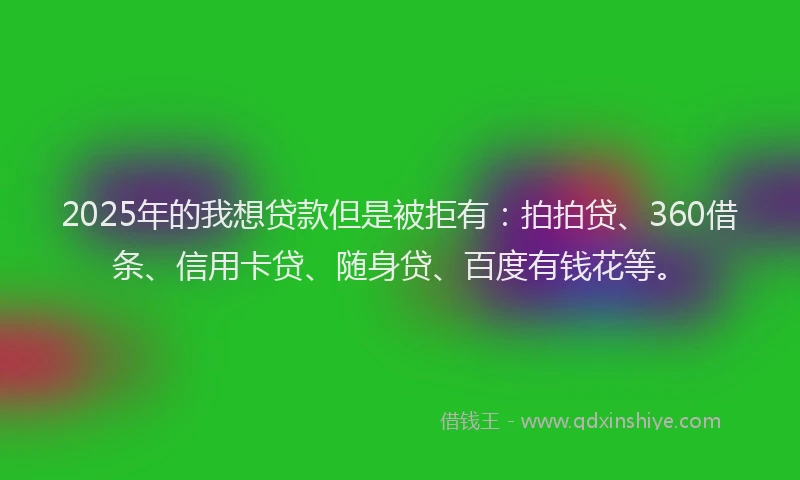 2025年的我想贷款但是被拒有：拍拍贷、360借条、信用卡贷、随身贷、百度有钱花等。
