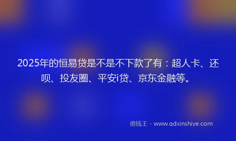 2025年的恒易贷是不是不下款了有：超人卡、还呗、投友圈、平安i贷、京东金融等。