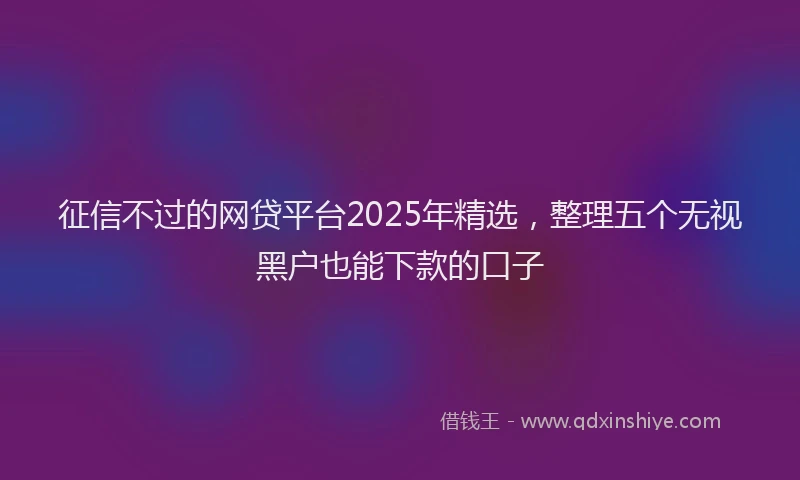 征信不过的网贷平台2025年精选，整理五个无视黑户也能下款的口子