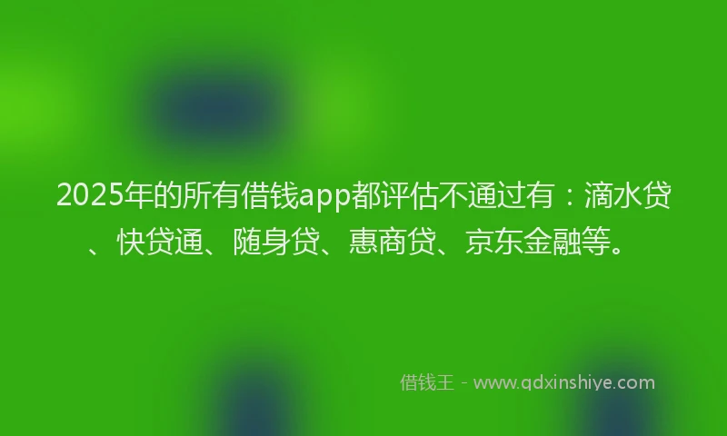 2025年的所有借钱app都评估不通过有：滴水贷、快贷通、随身贷、惠商贷、京东金融等。