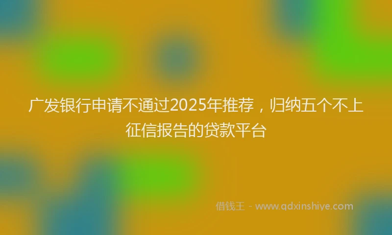 广发银行申请不通过2025年推荐，归纳五个不上征信报告的贷款平台