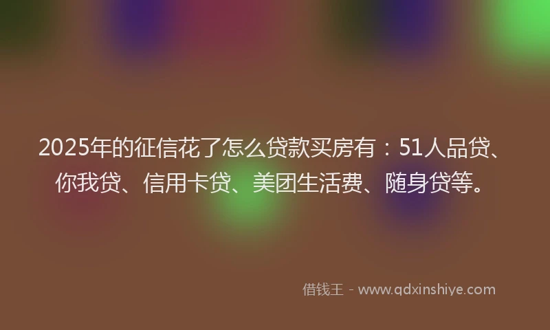 2025年的征信花了怎么贷款买房有：51人品贷、你我贷、信用卡贷、美团生活费、随身贷等。