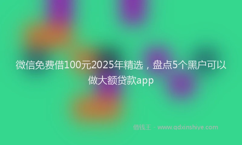 微信免费借100元2025年精选，盘点5个黑户可以做大额贷款app