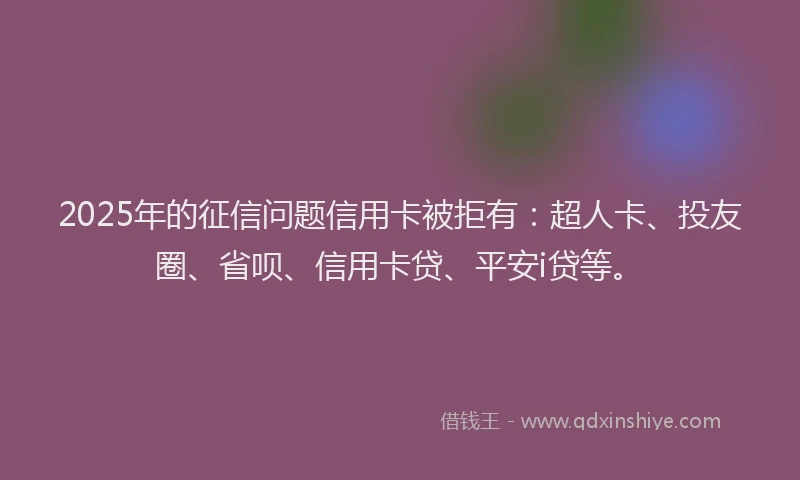 2025年的征信问题信用卡被拒有：超人卡、投友圈、省呗、信用卡贷、平安i贷等。