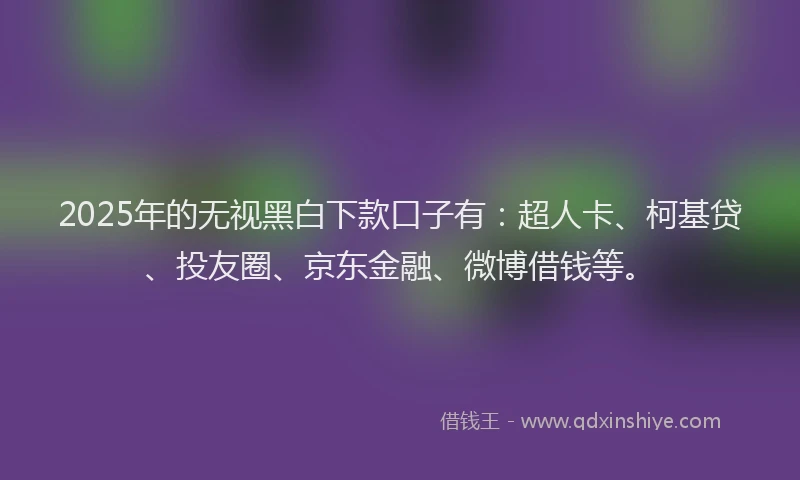 2025年的无视黑白下款口子有：超人卡、柯基贷、投友圈、京东金融、微博借钱等。