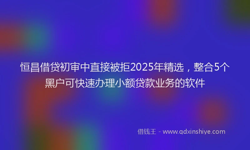 恒昌借贷初审中直接被拒2025年精选，整合5个黑户可快速办理小额贷款业务的软件
