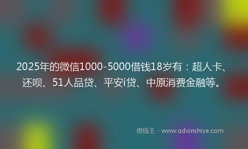 2025年的微信1000-5000借钱18岁有：超人卡、还呗、51人品贷、平安i贷、中原消费金融等。
