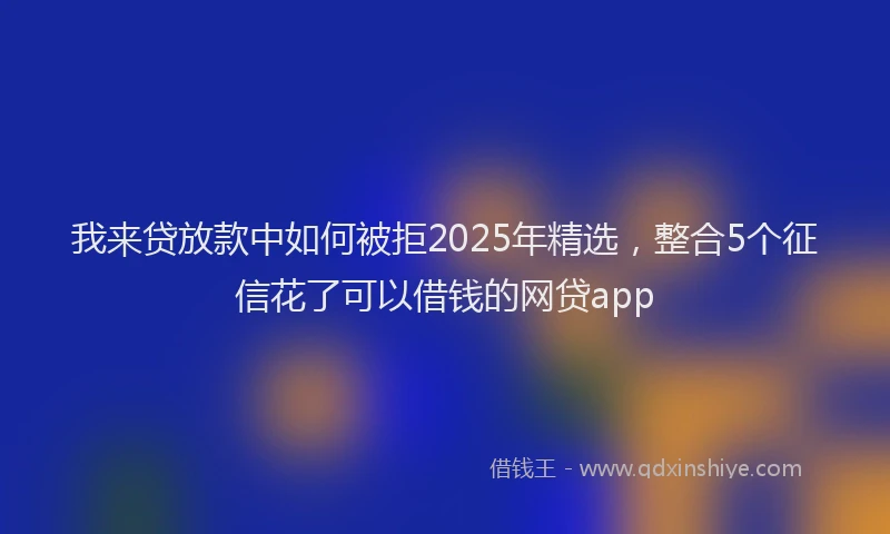 我来贷放款中如何被拒2025年精选，整合5个征信花了可以借钱的网贷app