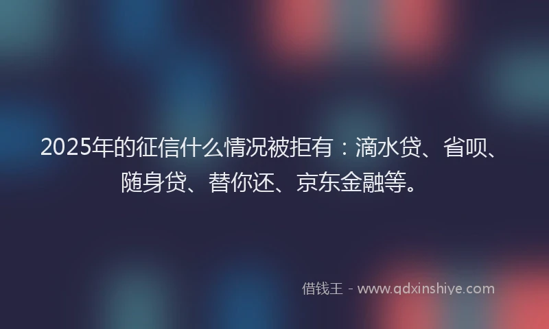 2025年的征信什么情况被拒有：滴水贷、省呗、随身贷、替你还、京东金融等。
