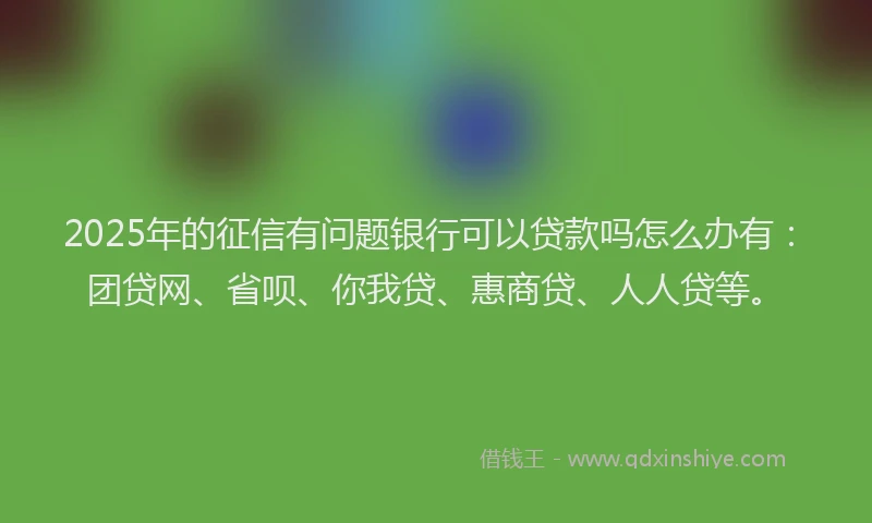 2025年的征信有问题银行可以贷款吗怎么办有：团贷网、省呗、你我贷、惠商贷、人人贷等。