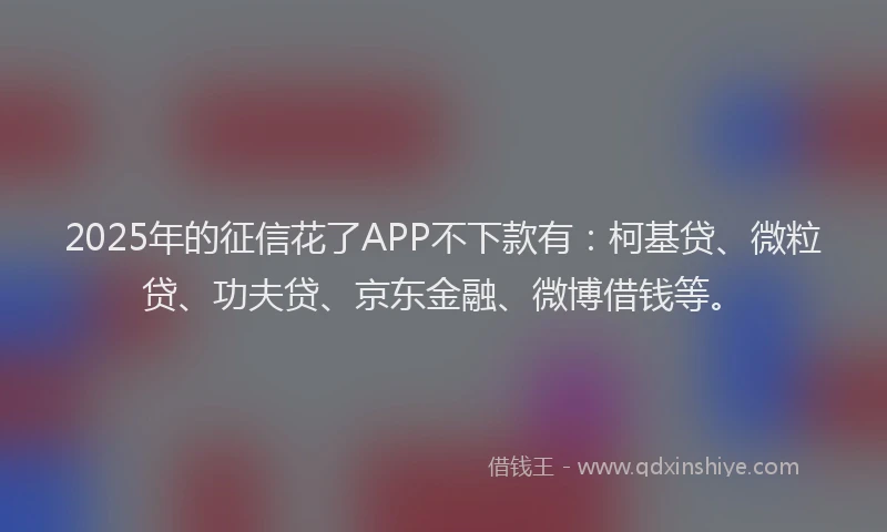2025年的征信花了APP不下款有：柯基贷、微粒贷、功夫贷、京东金融、微博借钱等。