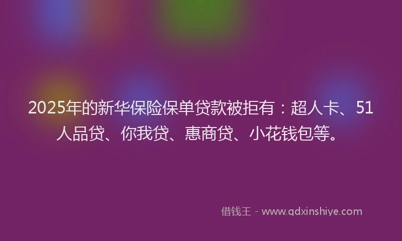 2025年的新华保险保单贷款被拒有：超人卡、51人品贷、你我贷、惠商贷、小花钱包等。