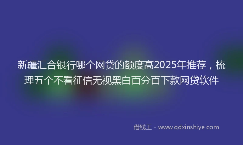 新疆汇合银行哪个网贷的额度高2025年推荐，梳理五个不看征信无视黑白百分百下款网贷软件