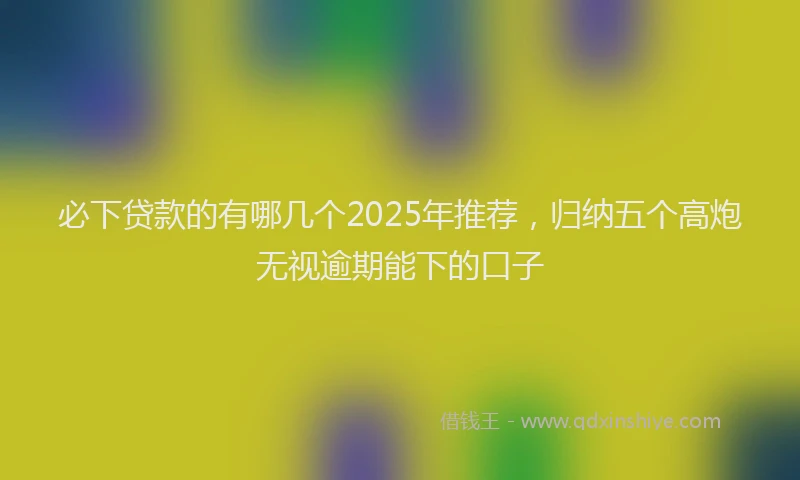 必下贷款的有哪几个2025年推荐，归纳五个高炮无视逾期能下的口子