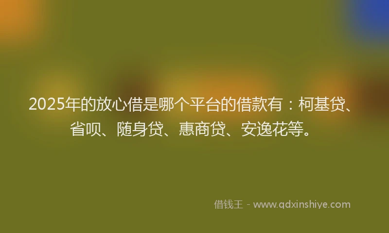 2025年的放心借是哪个平台的借款有：柯基贷、省呗、随身贷、惠商贷、安逸花等。