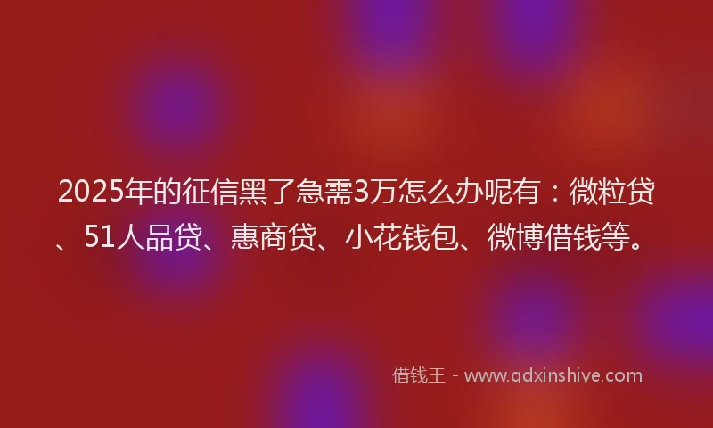 2025年的征信黑了急需3万怎么办呢有：微粒贷、51人品贷、惠商贷、小花钱包、微博借钱等。