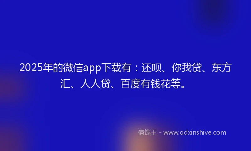 2025年的微信app下载有：还呗、你我贷、东方汇、人人贷、百度有钱花等。