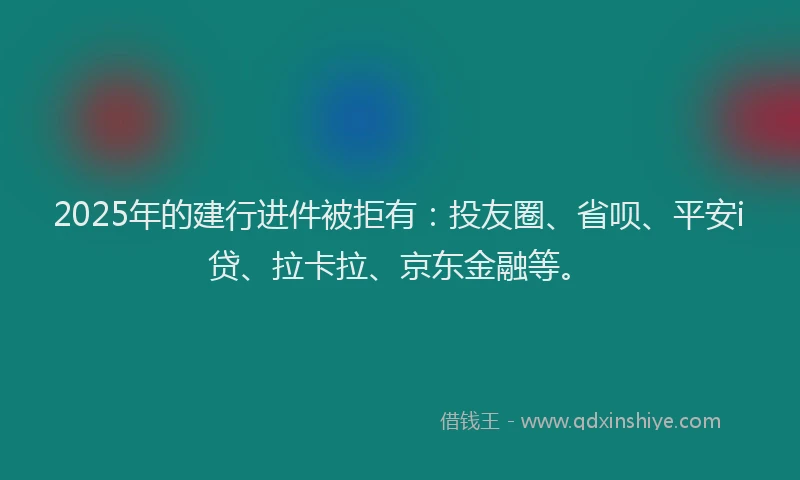 2025年的建行进件被拒有：投友圈、省呗、平安i贷、拉卡拉、京东金融等。