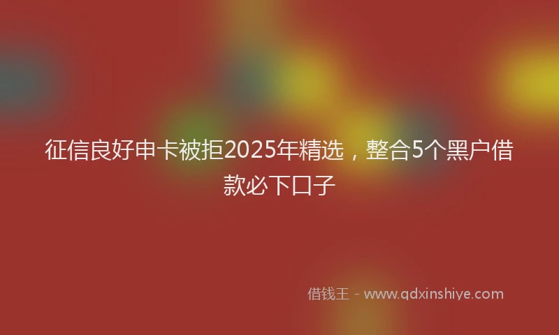 征信良好申卡被拒2025年精选，整合5个黑户借款必下口子