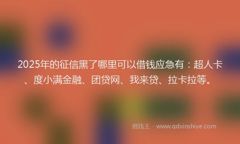 2025年的征信黑了哪里可以借钱应急有：超人卡、度小满金融、团贷网、我来贷、拉卡拉等。