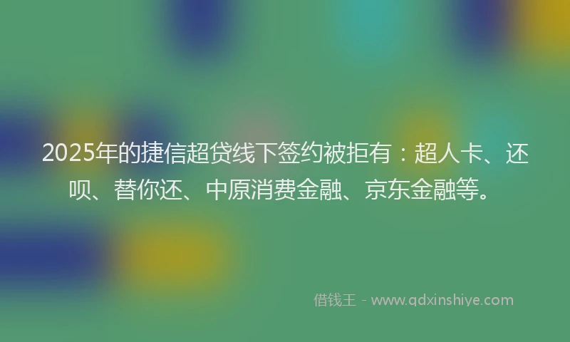 2025年的捷信超贷线下签约被拒有：超人卡、还呗、替你还、中原消费金融、京东金融等。