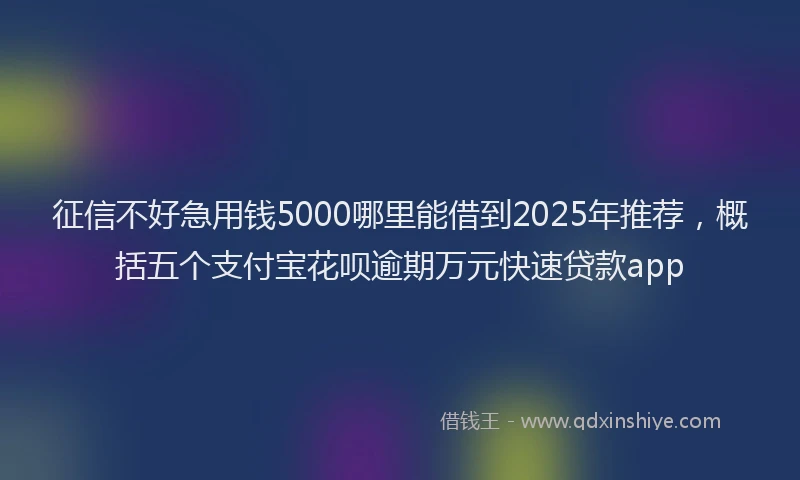 征信不好急用钱5000哪里能借到2025年推荐，概括五个支付宝花呗逾期万元快速贷款app