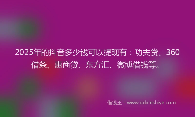2025年的抖音多少钱可以提现有：功夫贷、360借条、惠商贷、东方汇、微博借钱等。