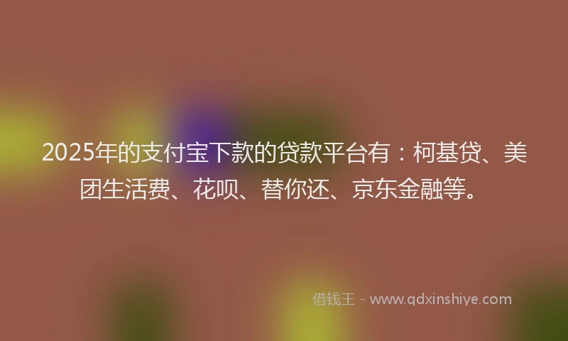 2025年的支付宝下款的贷款平台有：柯基贷、美团生活费、花呗、替你还、京东金融等。