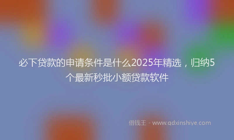 必下贷款的申请条件是什么2025年精选，归纳5个最新秒批小额贷款软件