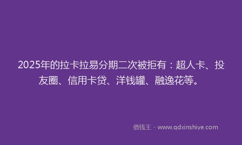 2025年的拉卡拉易分期二次被拒有：超人卡、投友圈、信用卡贷、洋钱罐、融逸花等。