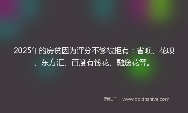 2025年的房贷因为评分不够被拒有：省呗、花呗、东方汇、百度有钱花、融逸花等。