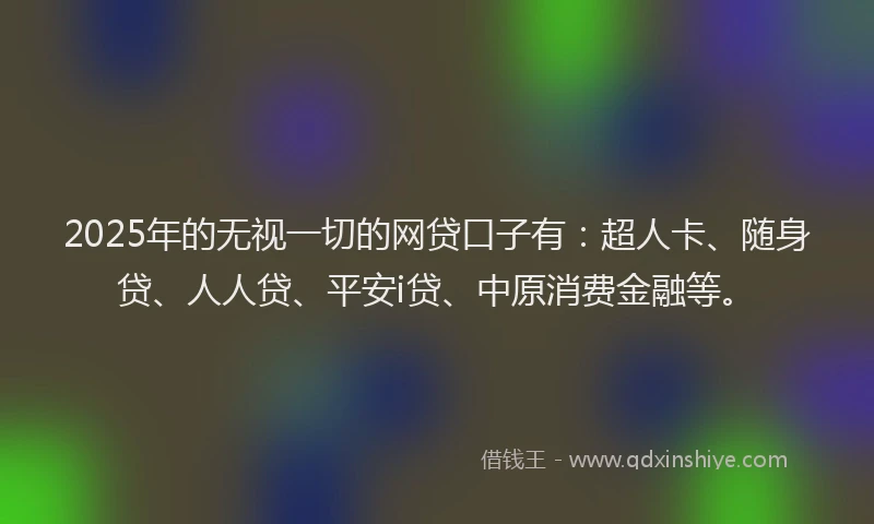 2025年的无视一切的网贷口子有：超人卡、随身贷、人人贷、平安i贷、中原消费金融等。