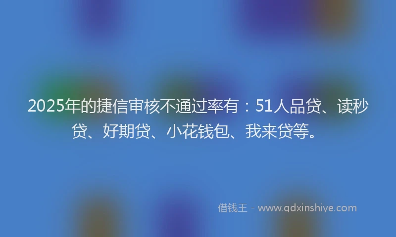 2025年的捷信审核不通过率有：51人品贷、读秒贷、好期贷、小花钱包、我来贷等。
