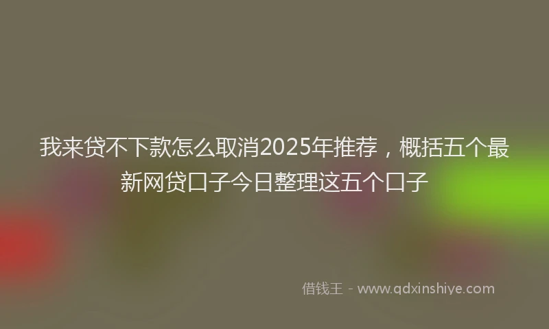 我来贷不下款怎么取消2025年推荐，概括五个最新网贷口子今日整理这五个口子