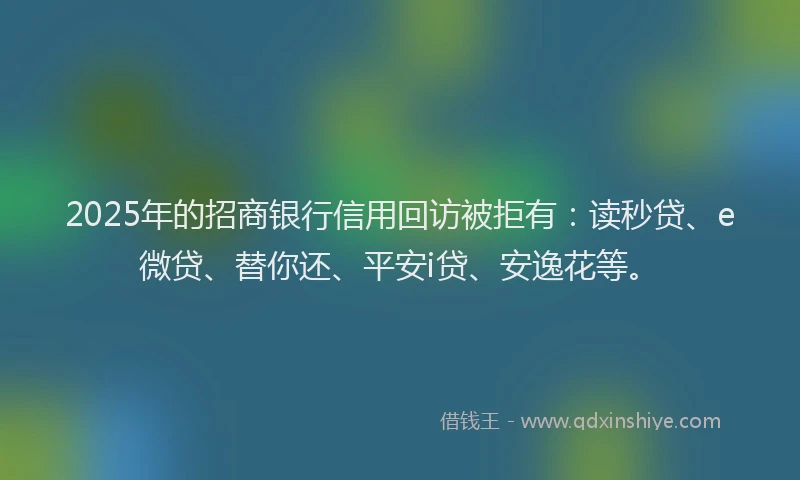 2025年的招商银行信用回访被拒有：读秒贷、e微贷、替你还、平安i贷、安逸花等。