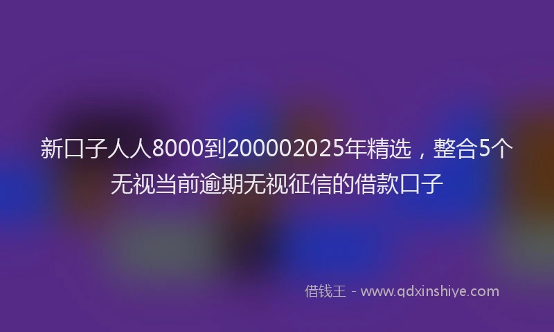 新口子人人8000到200002025年精选，整合5个无视当前逾期无视征信的借款口子