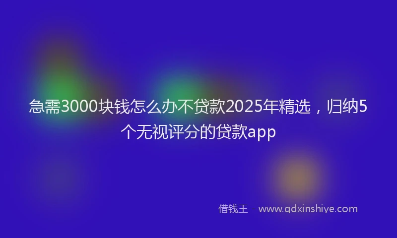 急需3000块钱怎么办不贷款2025年精选，归纳5个无视评分的贷款app