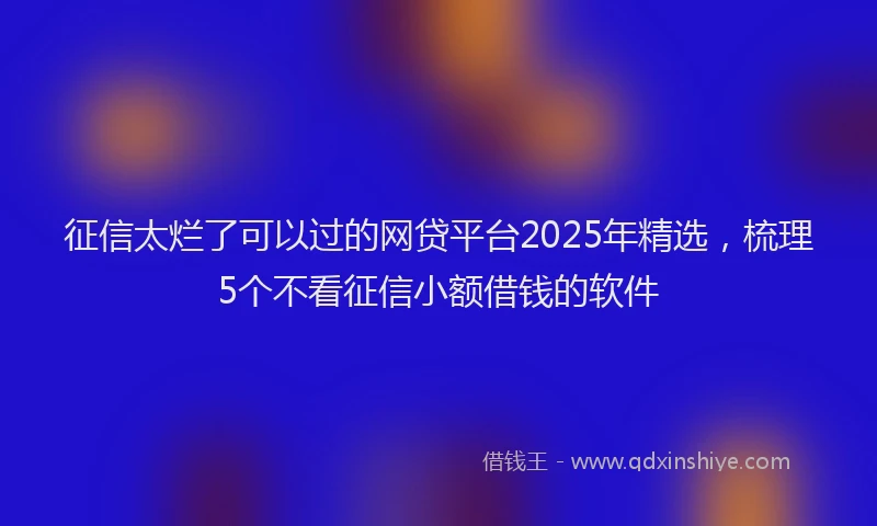 征信太烂了可以过的网贷平台2025年精选，梳理5个不看征信小额借钱的软件