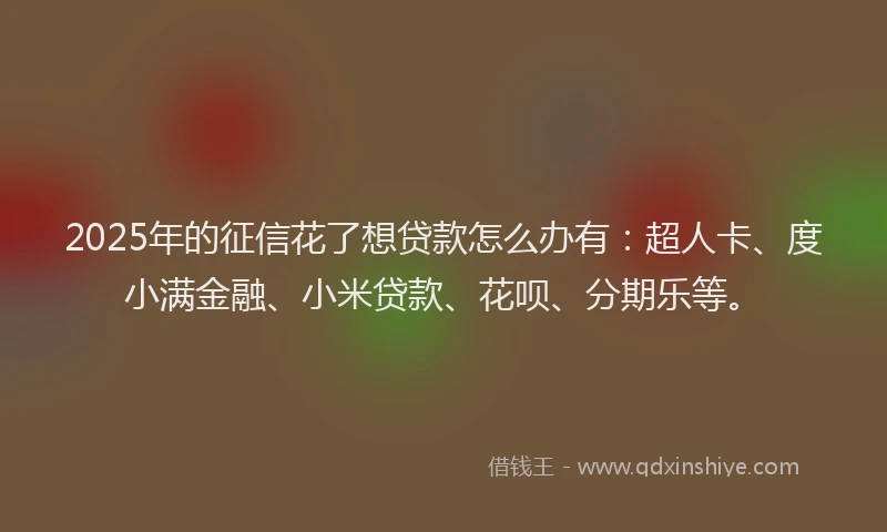 2025年的征信花了想贷款怎么办有：超人卡、度小满金融、小米贷款、花呗、分期乐等。