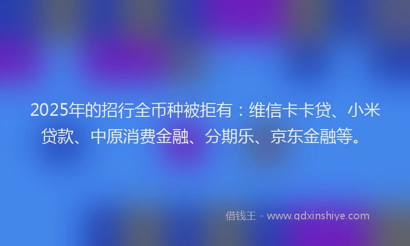 2025年的招行全币种被拒有：维信卡卡贷、小米贷款、中原消费金融、分期乐、京东金融等。