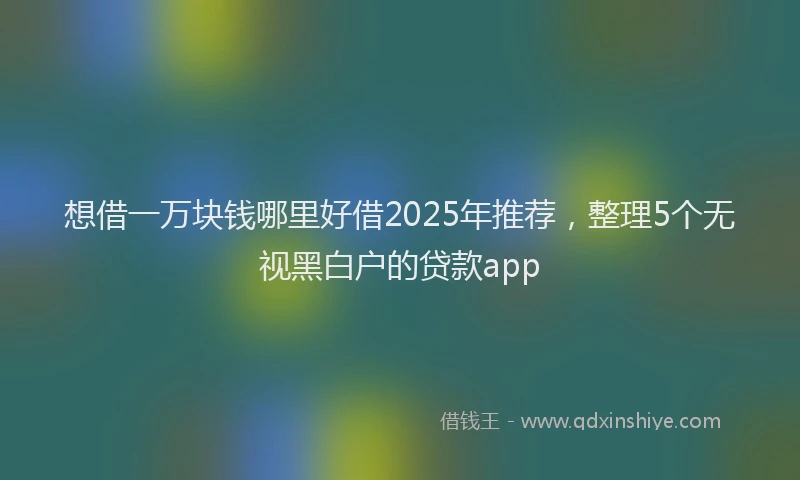 想借一万块钱哪里好借2025年推荐，整理5个无视黑白户的贷款app