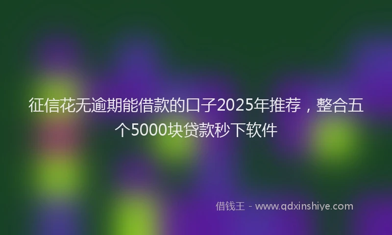 征信花无逾期能借款的口子2025年推荐，整合五个5000块贷款秒下软件