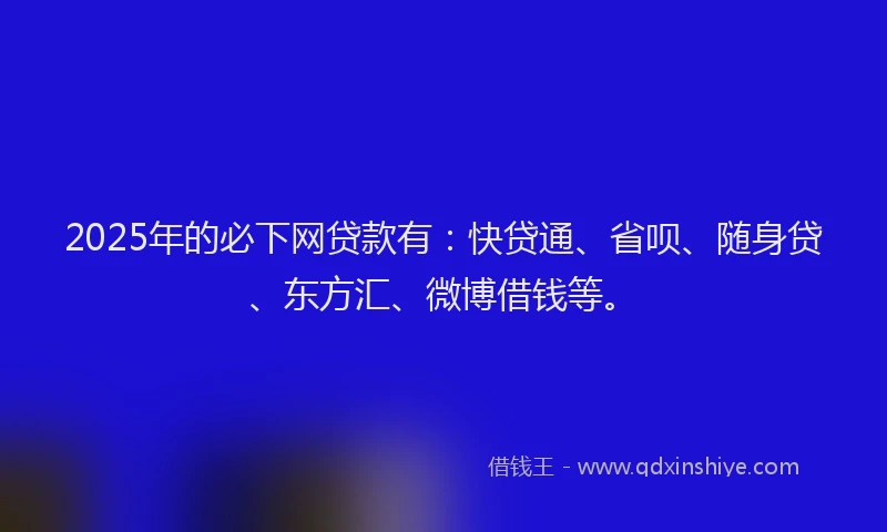 2025年的必下网贷款有：快贷通、省呗、随身贷、东方汇、微博借钱等。