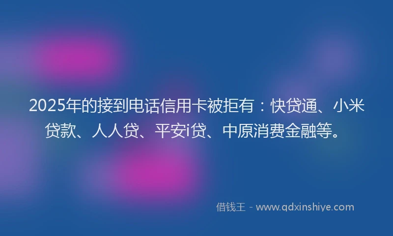 2025年的接到电话信用卡被拒有：快贷通、小米贷款、人人贷、平安i贷、中原消费金融等。